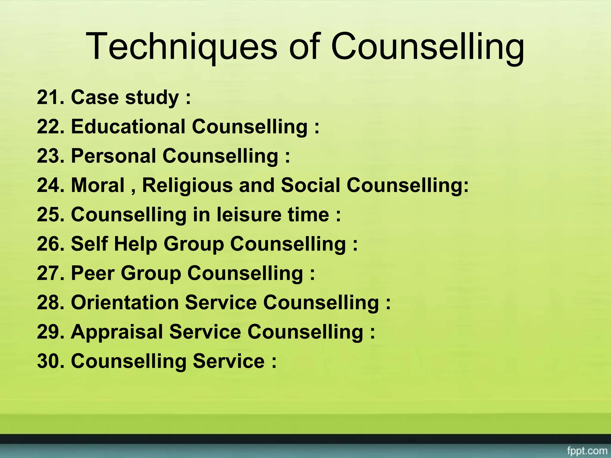 Techniques of Counselling
21. Case study :
22. Educational Counselling :
23. Personal Counselling :
24. Moral , Religious and Social Counselling:
25. Counselling in leisure time :
26. Self Help Group Counselling :
27. Peer Group Counselling :
28. Orientation Service Counselling :
29. Appraisal Service Counselling :
30. Counselling Service :
 