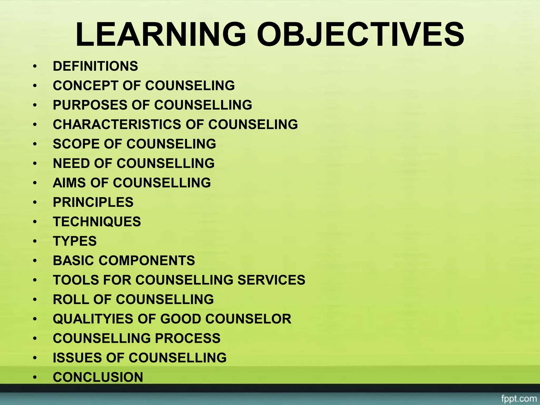 LEARNING OBJECTIVES
• DEFINITIONS
• CONCEPT OF COUNSELING
• PURPOSES OF COUNSELLING
• CHARACTERISTICS OF COUNSELING
• SCOPE OF COUNSELING
• NEED OF COUNSELLING
• AIMS OF COUNSELLING
• PRINCIPLES
• TECHNIQUES
• TYPES
• BASIC COMPONENTS
• TOOLS FOR COUNSELLING SERVICES
• ROLL OF COUNSELLING
• QUALITYIES OF GOOD COUNSELOR
• COUNSELLING PROCESS
• ISSUES OF COUNSELLING
• CONCLUSION
 
