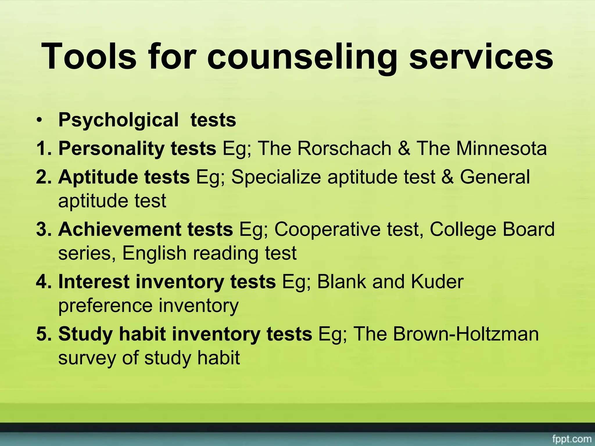 Tools for counseling services
• Psycholgical tests
1. Personality tests Eg; The Rorschach & The Minnesota
2. Aptitude tests Eg; Specialize aptitude test & General
aptitude test
3. Achievement tests Eg; Cooperative test, College Board
series, English reading test
4. Interest inventory tests Eg; Blank and Kuder
preference inventory
5. Study habit inventory tests Eg; The Brown-Holtzman
survey of study habit
 