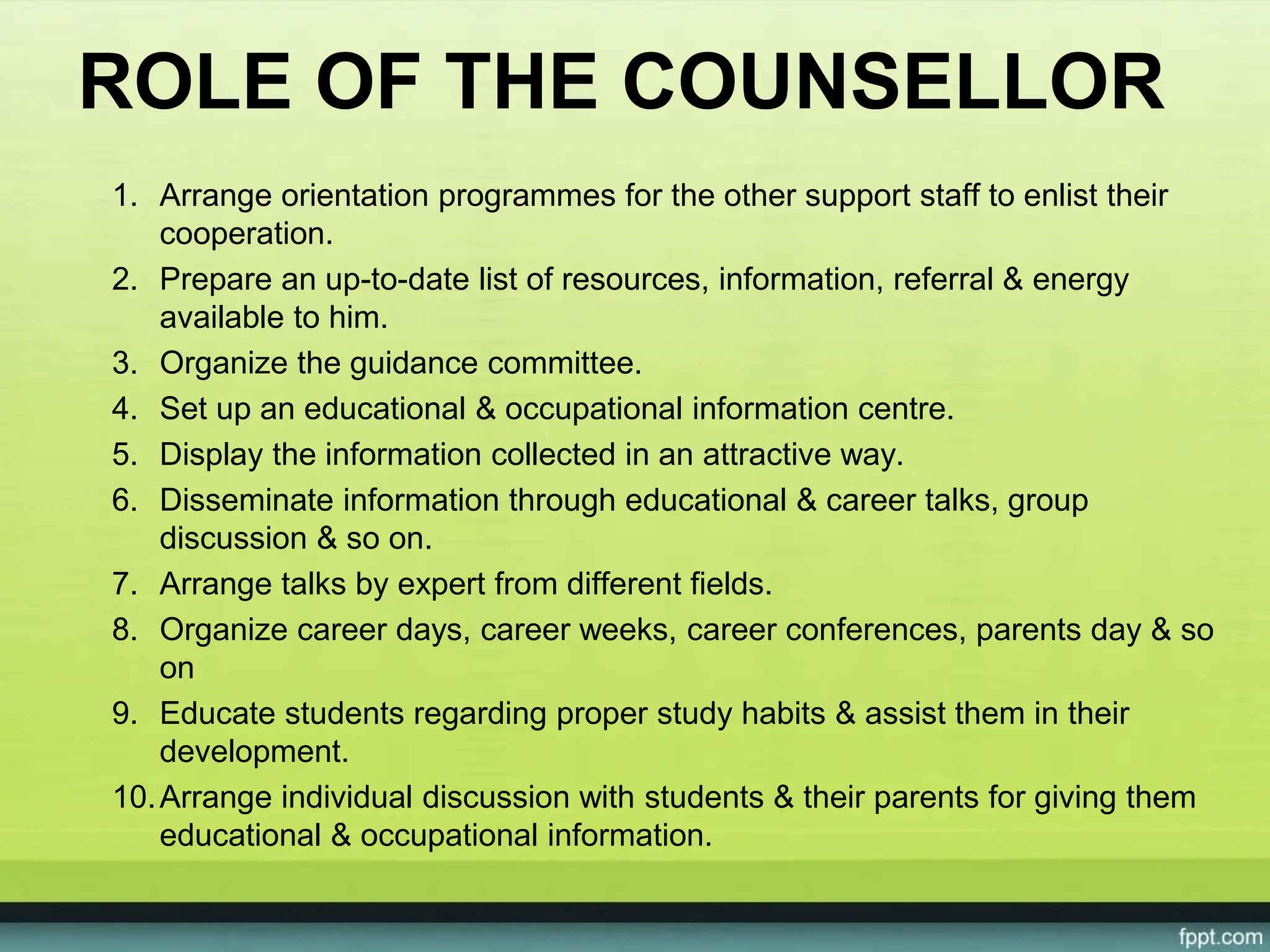 ROLE OF THE COUNSELLOR
1. Arrange orientation programmes for the other support staff to enlist their
cooperation.
2. Prepare an up-to-date list of resources, information, referral & energy
available to him.
3. Organize the guidance committee.
4. Set up an educational & occupational information centre.
5. Display the information collected in an attractive way.
6. Disseminate information through educational & career talks, group
discussion & so on.
7. Arrange talks by expert from different fields.
8. Organize career days, career weeks, career conferences, parents day & so
on
9. Educate students regarding proper study habits & assist them in their
development.
10.Arrange individual discussion with students & their parents for giving them
educational & occupational information.
 