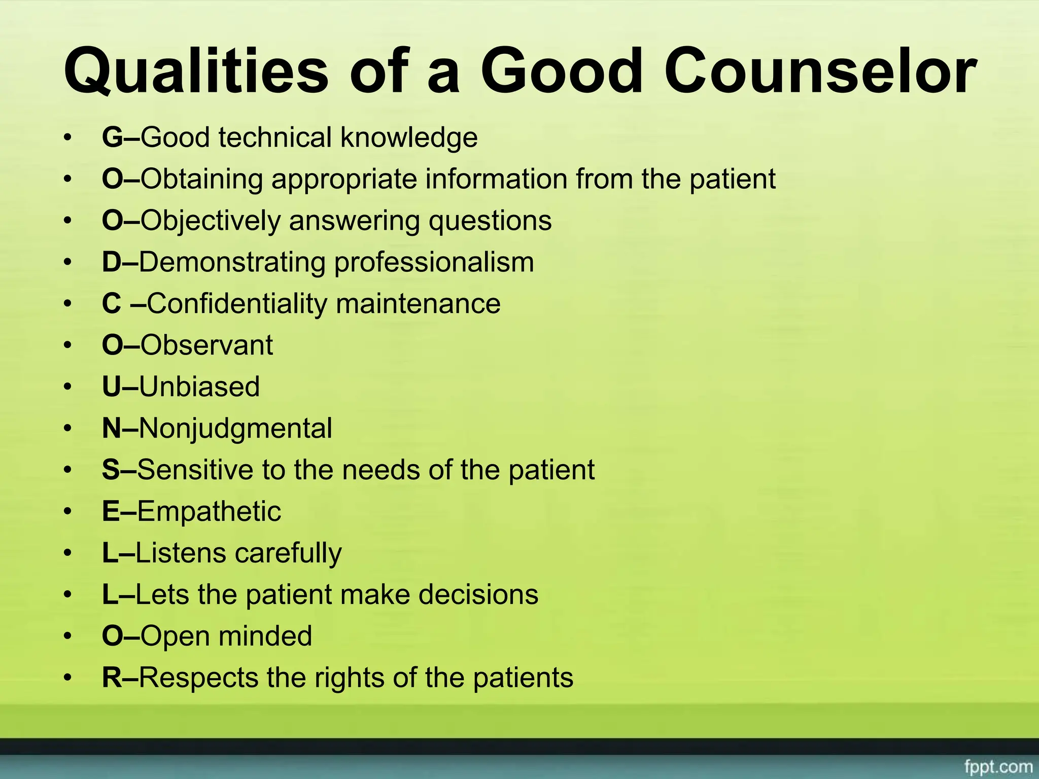 Qualities of a Good Counselor
• G–Good technical knowledge
• O–Obtaining appropriate information from the patient
• O–Objectively answering questions
• D–Demonstrating professionalism
• C –Confidentiality maintenance
• O–Observant
• U–Unbiased
• N–Nonjudgmental
• S–Sensitive to the needs of the patient
• E–Empathetic
• L–Listens carefully
• L–Lets the patient make decisions
• O–Open minded
• R–Respects the rights of the patients
 