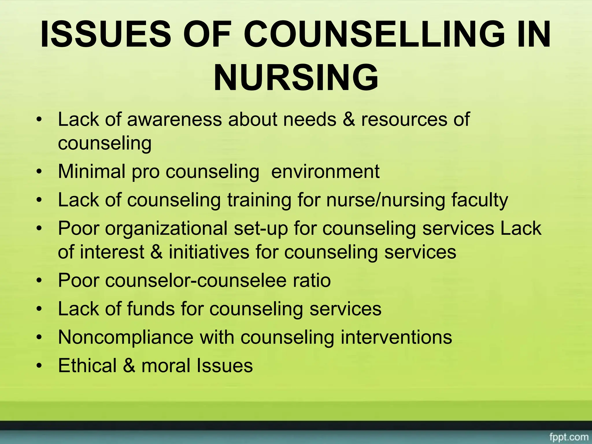 ISSUES OF COUNSELLING IN
NURSING
• Lack of awareness about needs & resources of
counseling
• Minimal pro counseling environment
• Lack of counseling training for nurse/nursing faculty
• Poor organizational set-up for counseling services Lack
of interest & initiatives for counseling services
• Poor counselor-counselee ratio
• Lack of funds for counseling services
• Noncompliance with counseling interventions
• Ethical & moral Issues
 