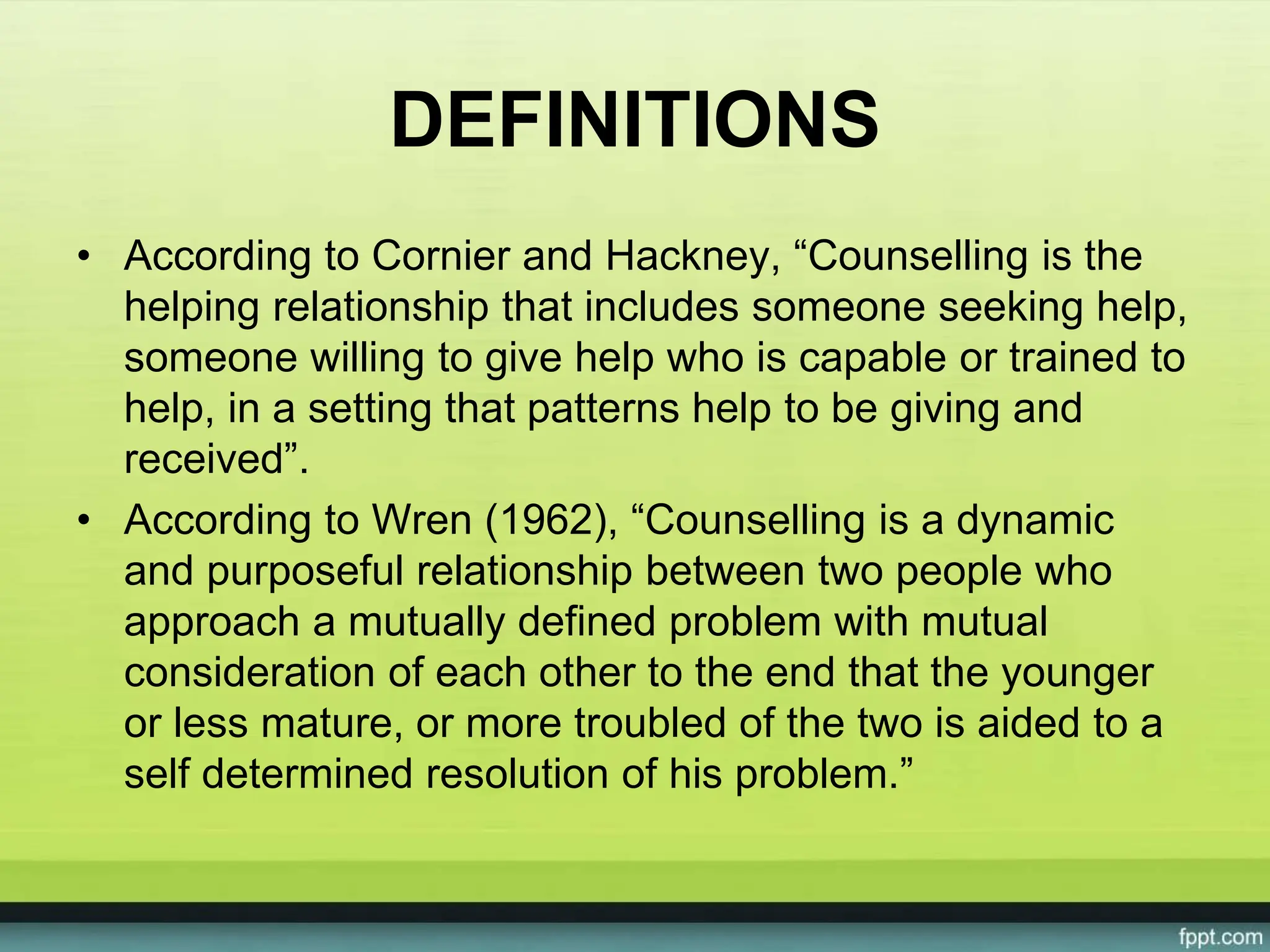 DEFINITIONS
• According to Cornier and Hackney, “Counselling is the
helping relationship that includes someone seeking help,
someone willing to give help who is capable or trained to
help, in a setting that patterns help to be giving and
received”.
• According to Wren (1962), “Counselling is a dynamic
and purposeful relationship between two people who
approach a mutually defined problem with mutual
consideration of each other to the end that the younger
or less mature, or more troubled of the two is aided to a
self determined resolution of his problem.”
 
