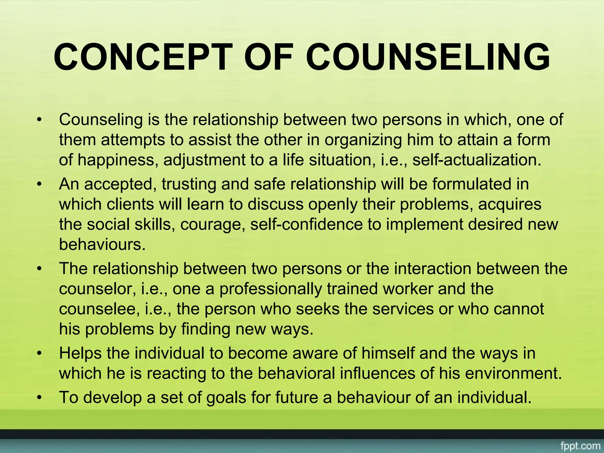 CONCEPT OF COUNSELING
• Counseling is the relationship between two persons in which, one of
them attempts to assist the other in organizing him to attain a form
of happiness, adjustment to a life situation, i.e., self-actualization.
• An accepted, trusting and safe relationship will be formulated in
which clients will learn to discuss openly their problems, acquires
the social skills, courage, self-confidence to implement desired new
behaviours.
• The relationship between two persons or the interaction between the
counselor, i.e., one a professionally trained worker and the
counselee, i.e., the person who seeks the services or who cannot
his problems by finding new ways.
• Helps the individual to become aware of himself and the ways in
which he is reacting to the behavioral influences of his environment.
• To develop a set of goals for future a behaviour of an individual.
 