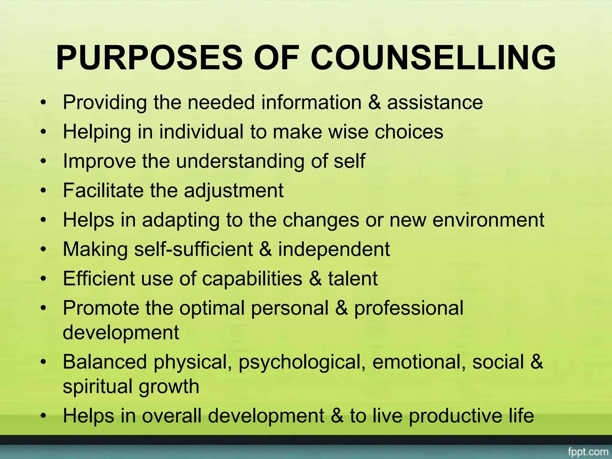 PURPOSES OF COUNSELLING
• Providing the needed information & assistance
• Helping in individual to make wise choices
• Improve the understanding of self
• Facilitate the adjustment
• Helps in adapting to the changes or new environment
• Making self-sufficient & independent
• Efficient use of capabilities & talent
• Promote the optimal personal & professional
development
• Balanced physical, psychological, emotional, social &
spiritual growth
• Helps in overall development & to live productive life
 