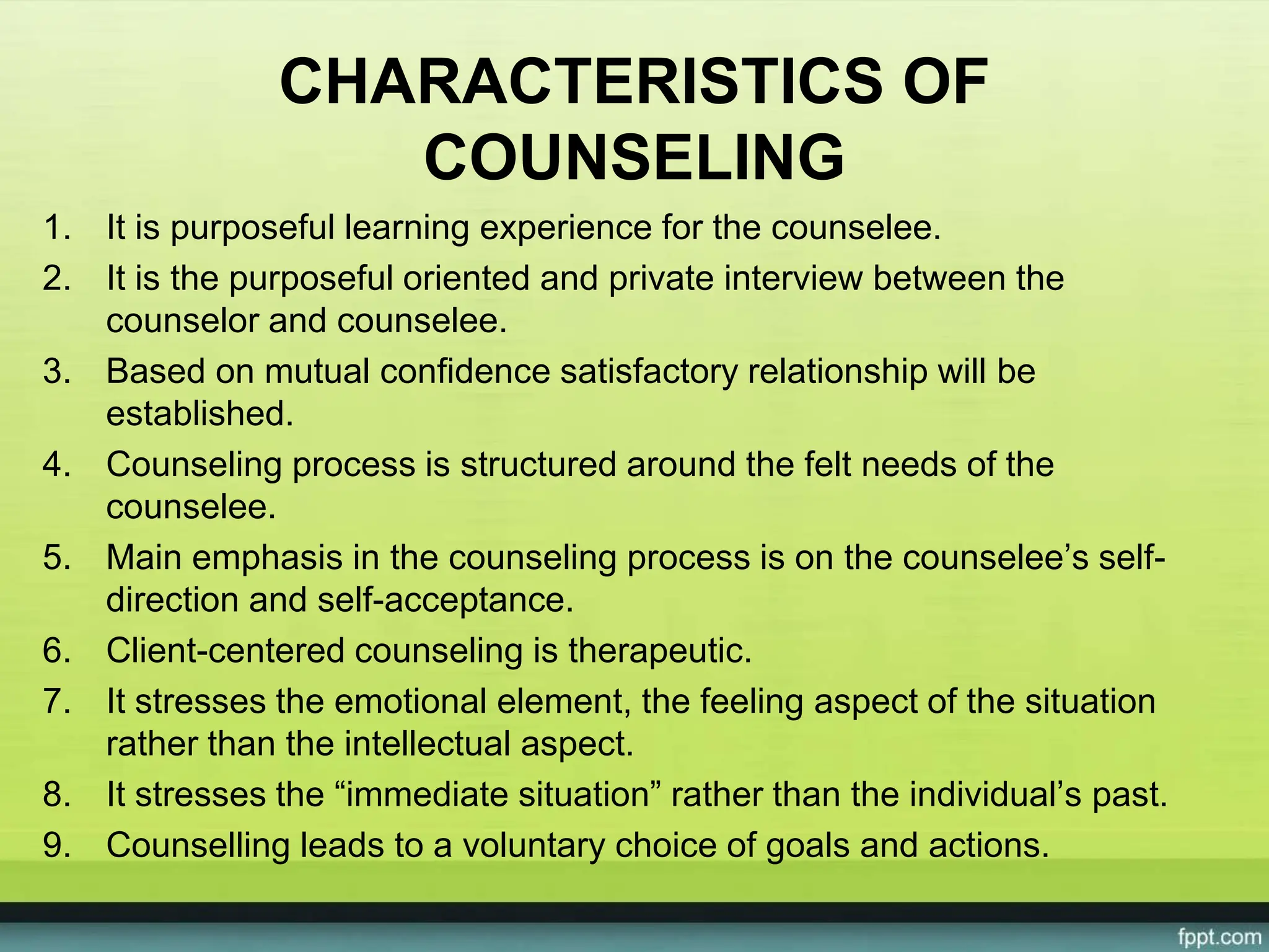 CHARACTERISTICS OF
COUNSELING
1. It is purposeful learning experience for the counselee.
2. It is the purposeful oriented and private interview between the
counselor and counselee.
3. Based on mutual confidence satisfactory relationship will be
established.
4. Counseling process is structured around the felt needs of the
counselee.
5. Main emphasis in the counseling process is on the counselee’s self-
direction and self-acceptance.
6. Client-centered counseling is therapeutic.
7. It stresses the emotional element, the feeling aspect of the situation
rather than the intellectual aspect.
8. It stresses the “immediate situation” rather than the individual’s past.
9. Counselling leads to a voluntary choice of goals and actions.
 