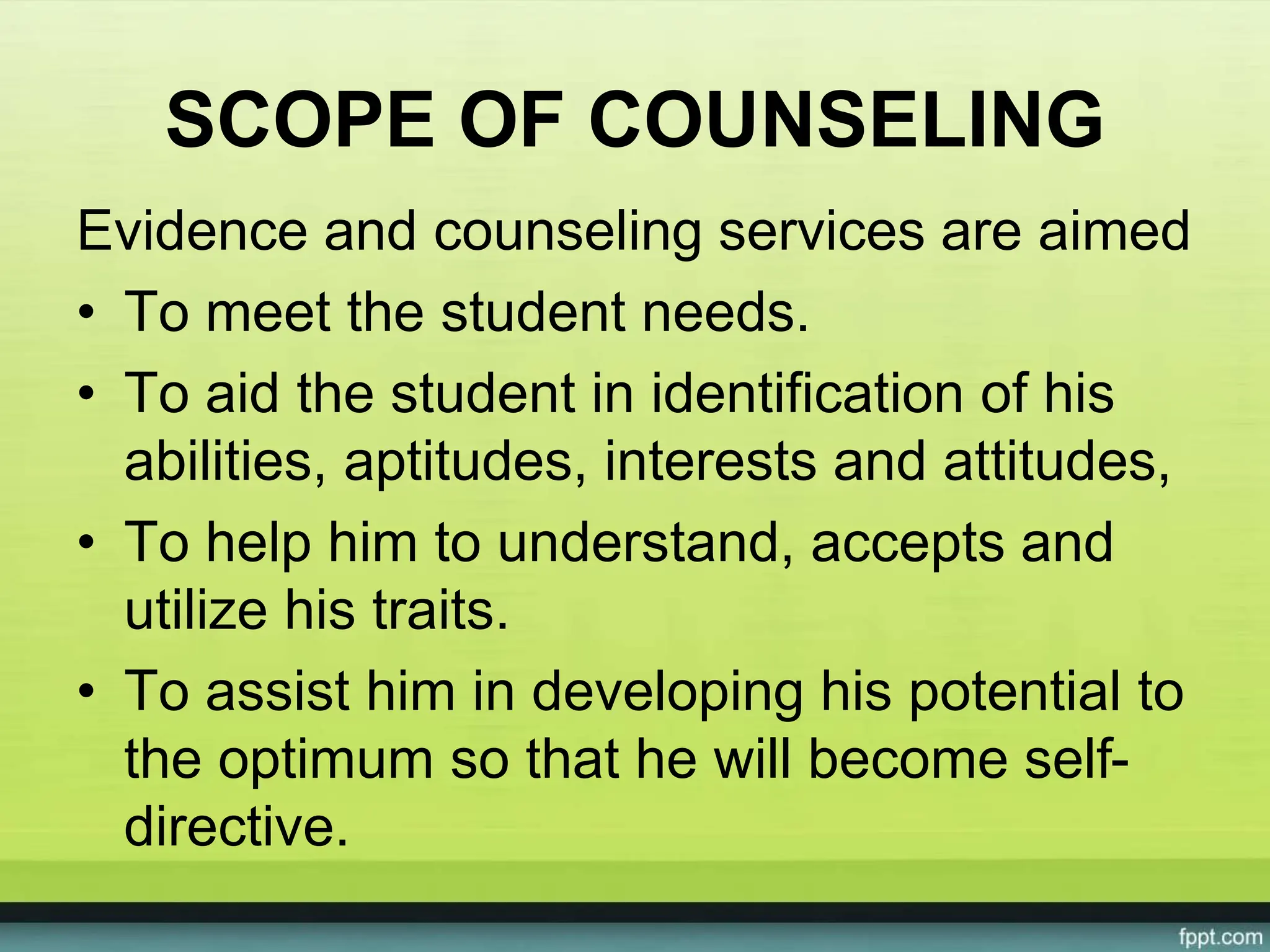 SCOPE OF COUNSELING
Evidence and counseling services are aimed
• To meet the student needs.
• To aid the student in identification of his
abilities, aptitudes, interests and attitudes,
• To help him to understand, accepts and
utilize his traits.
• To assist him in developing his potential to
the optimum so that he will become self-
directive.
 