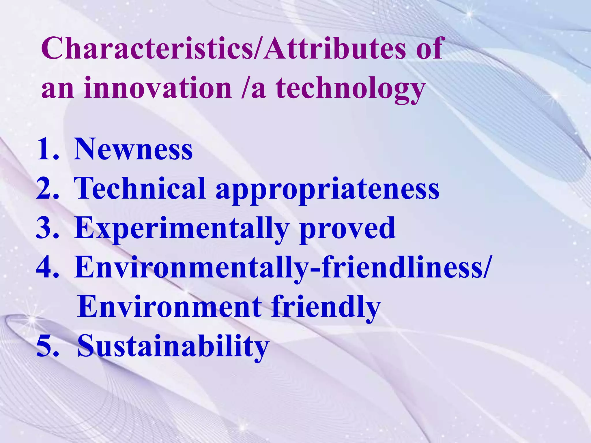 1. Newness
2. Technical appropriateness
3. Experimentally proved
4. Environmentally-friendliness/
Environment friendly
5. Sustainability
Characteristics/Attributes of
an innovation /a technology
 