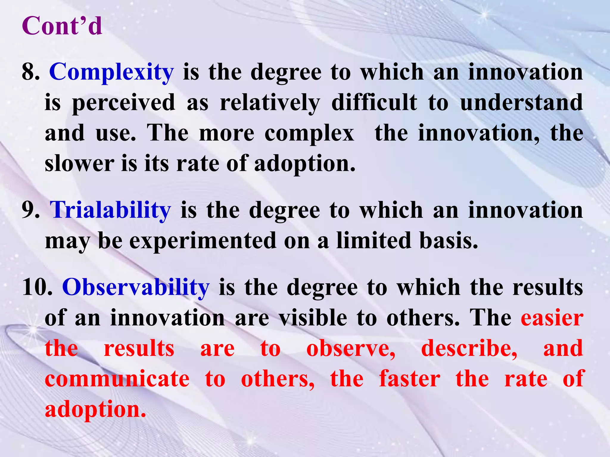 8. Complexity is the degree to which an innovation
is perceived as relatively difficult to understand
and use. The more complex the innovation, the
slower is its rate of adoption.
9. Trialability is the degree to which an innovation
may be experimented on a limited basis.
10. Observability is the degree to which the results
of an innovation are visible to others. The easier
the results are to observe, describe, and
communicate to others, the faster the rate of
adoption.
Cont’d
 