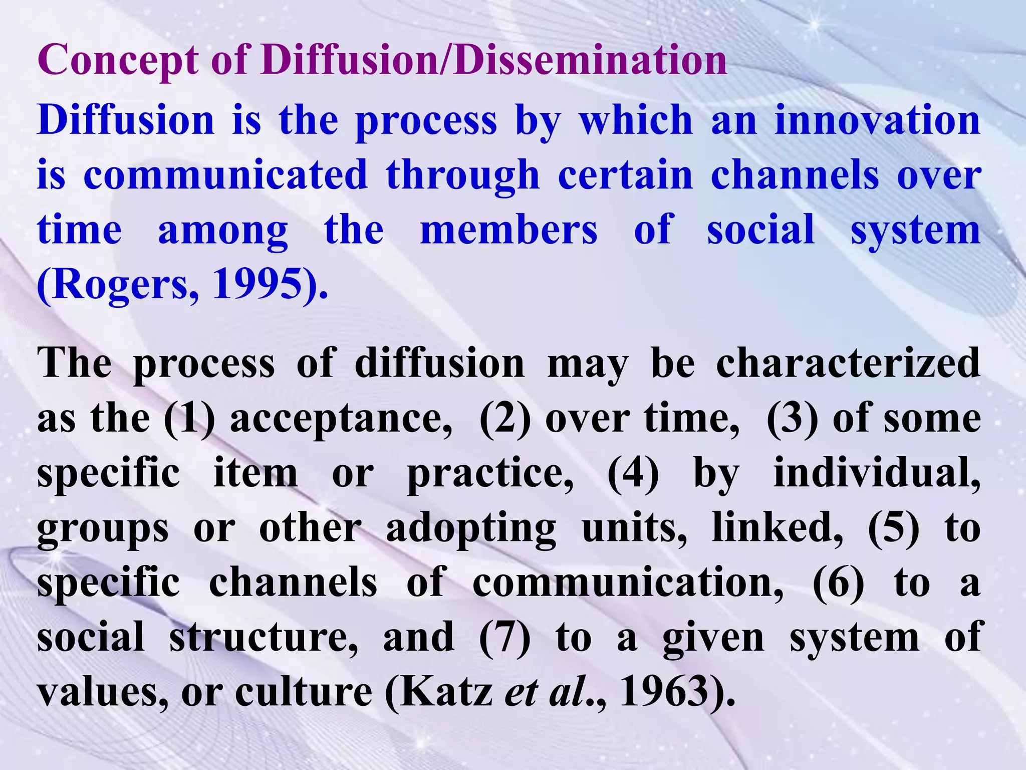 Diffusion is the process by which an innovation
is communicated through certain channels over
time among the members of social system
(Rogers, 1995).
The process of diffusion may be characterized
as the (1) acceptance, (2) over time, (3) of some
specific item or practice, (4) by individual,
groups or other adopting units, linked, (5) to
specific channels of communication, (6) to a
social structure, and (7) to a given system of
values, or culture (Katz et al., 1963).
Concept of Diffusion/Dissemination
 
