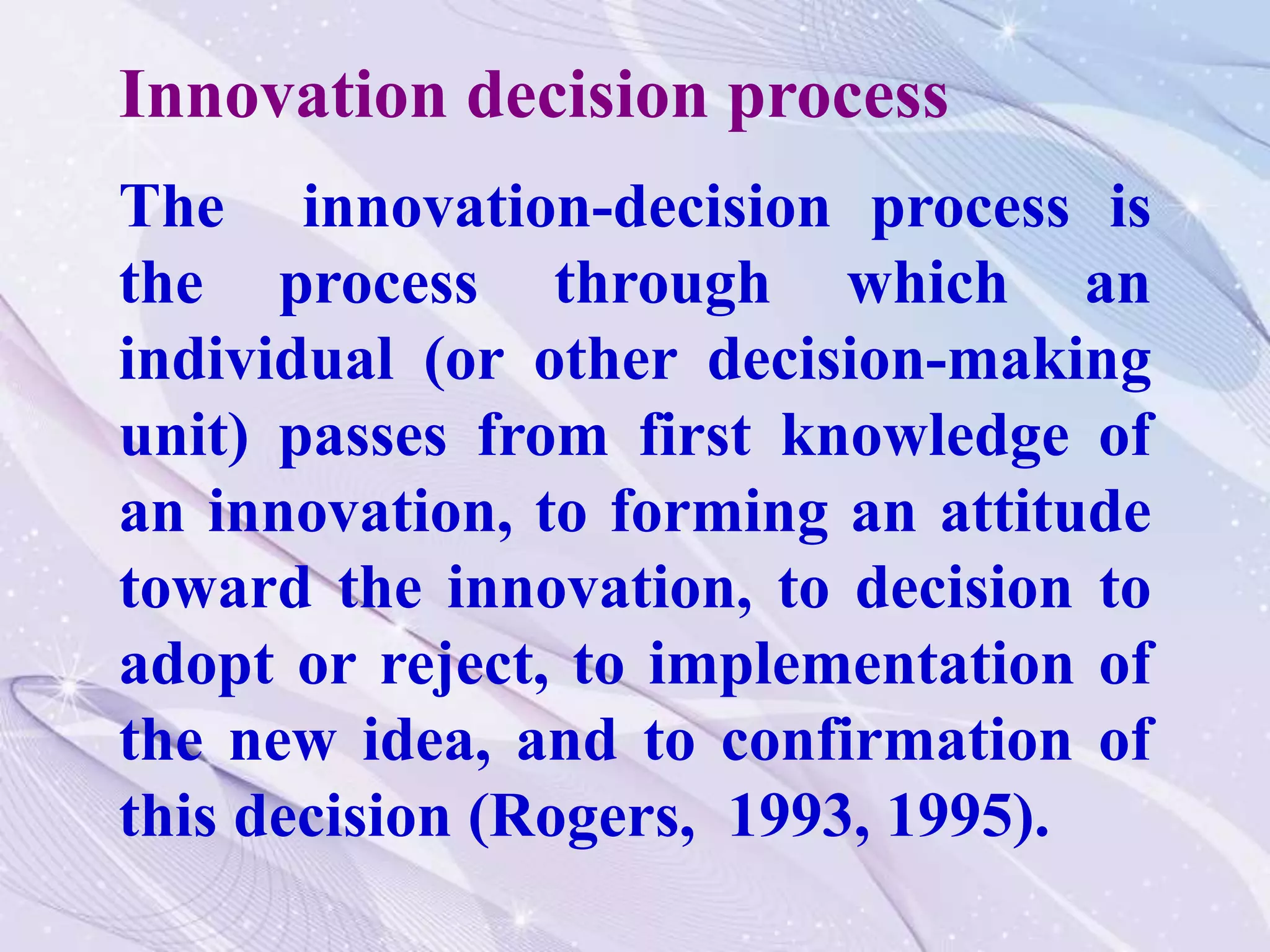 The innovation-decision process is
the process through which an
individual (or other decision-making
unit) passes from first knowledge of
an innovation, to forming an attitude
toward the innovation, to decision to
adopt or reject, to implementation of
the new idea, and to confirmation of
this decision (Rogers, 1993, 1995).
Innovation decision process
 