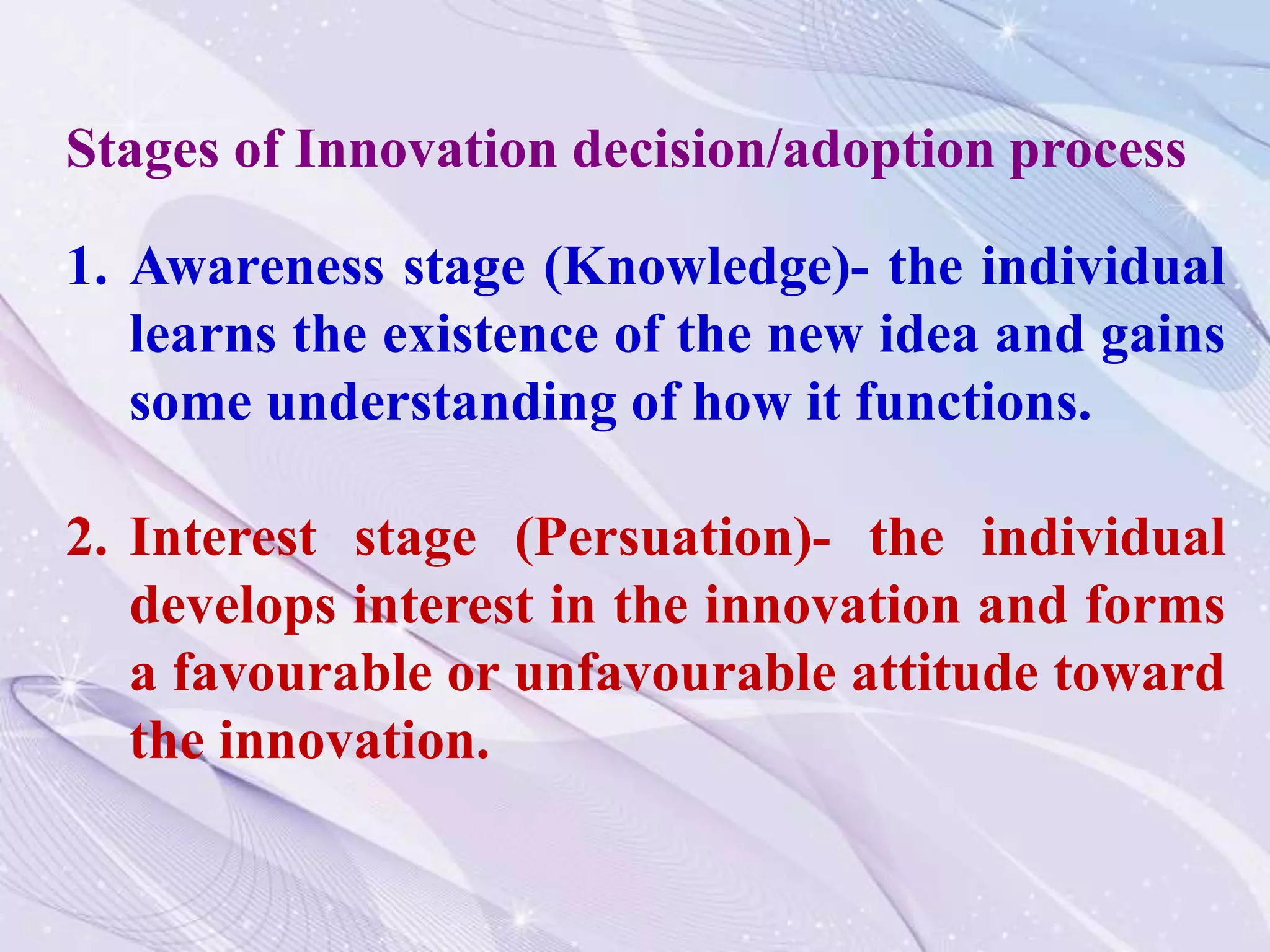 1. Awareness stage (Knowledge)- the individual
learns the existence of the new idea and gains
some understanding of how it functions.
2. Interest stage (Persuation)- the individual
develops interest in the innovation and forms
a favourable or unfavourable attitude toward
the innovation.
Stages of Innovation decision/adoption process
 