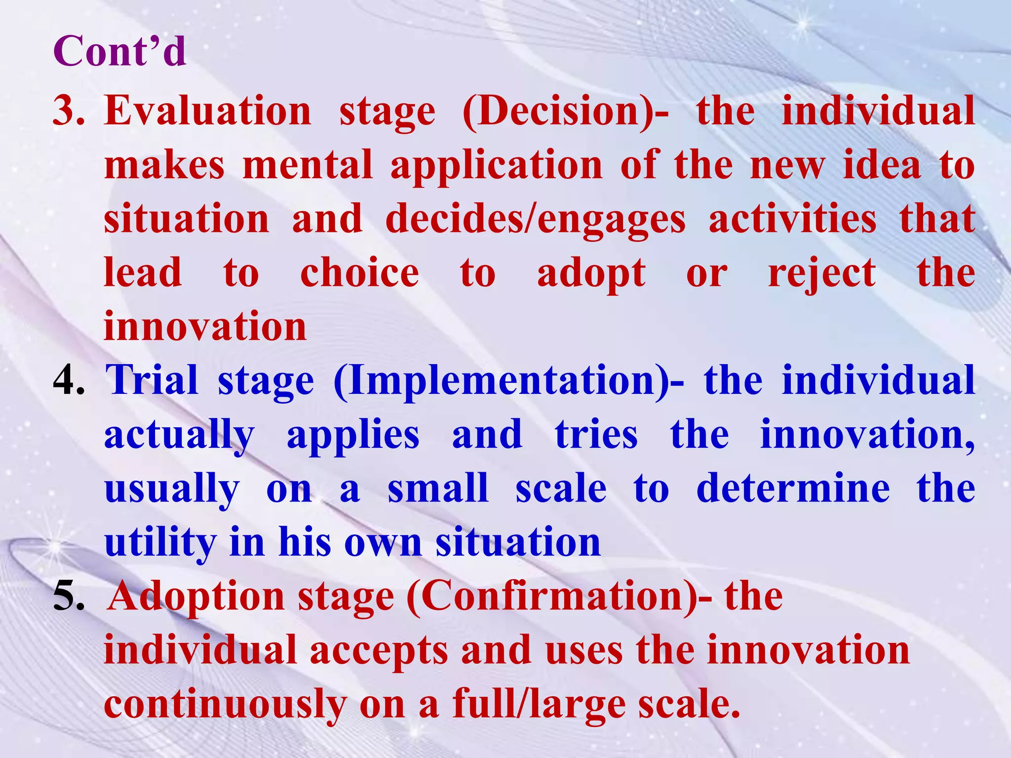 3. Evaluation stage (Decision)- the individual
makes mental application of the new idea to
situation and decides/engages activities that
lead to choice to adopt or reject the
innovation
4. Trial stage (Implementation)- the individual
actually applies and tries the innovation,
usually on a small scale to determine the
utility in his own situation
5. Adoption stage (Confirmation)- the
individual accepts and uses the innovation
continuously on a full/large scale.
Cont’d
 