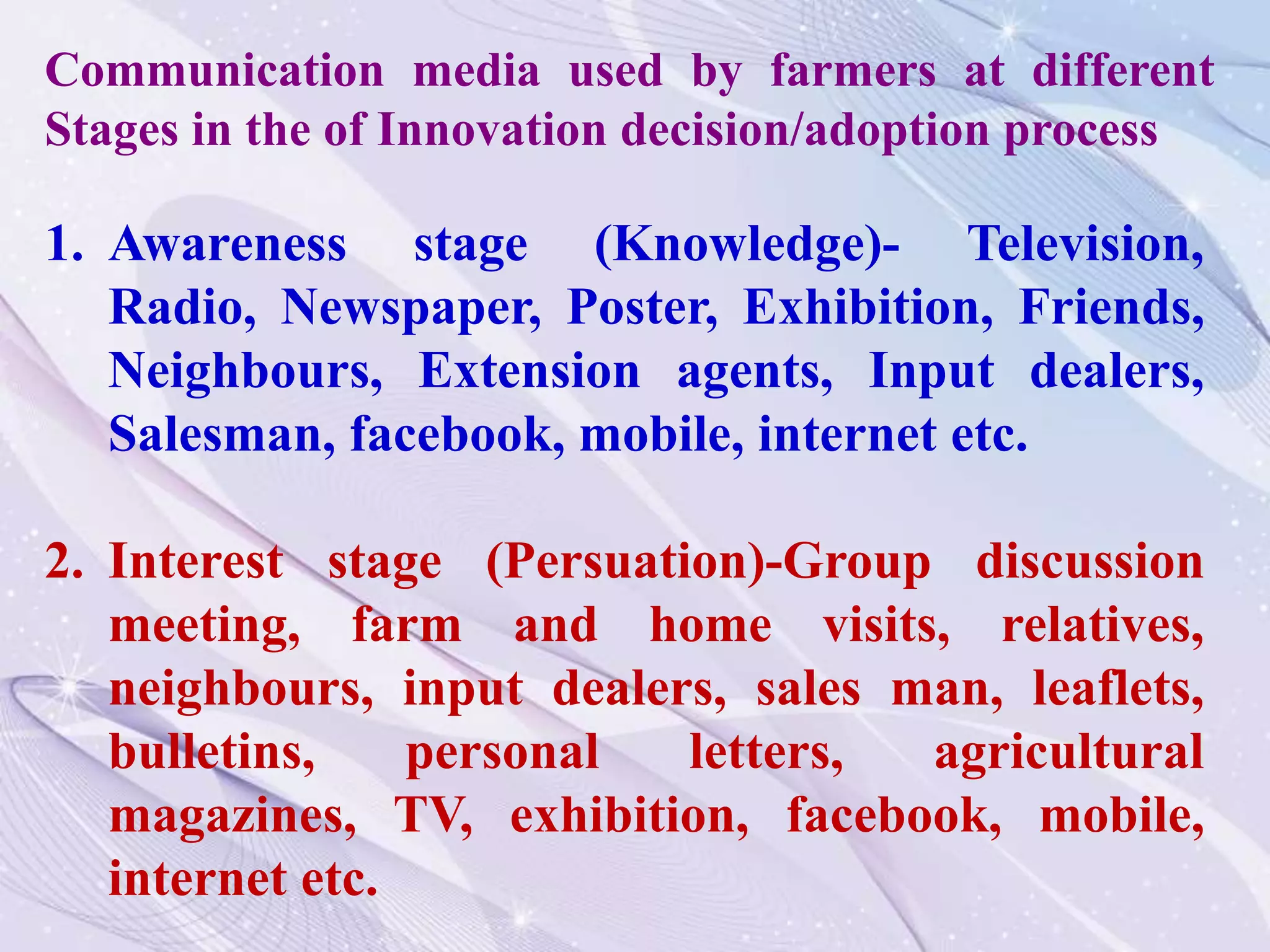 1. Awareness stage (Knowledge)- Television,
Radio, Newspaper, Poster, Exhibition, Friends,
Neighbours, Extension agents, Input dealers,
Salesman, facebook, mobile, internet etc.
2. Interest stage (Persuation)-Group discussion
meeting, farm and home visits, relatives,
neighbours, input dealers, sales man, leaflets,
bulletins, personal letters, agricultural
magazines, TV, exhibition, facebook, mobile,
internet etc.
Communication media used by farmers at different
Stages in the of Innovation decision/adoption process
 