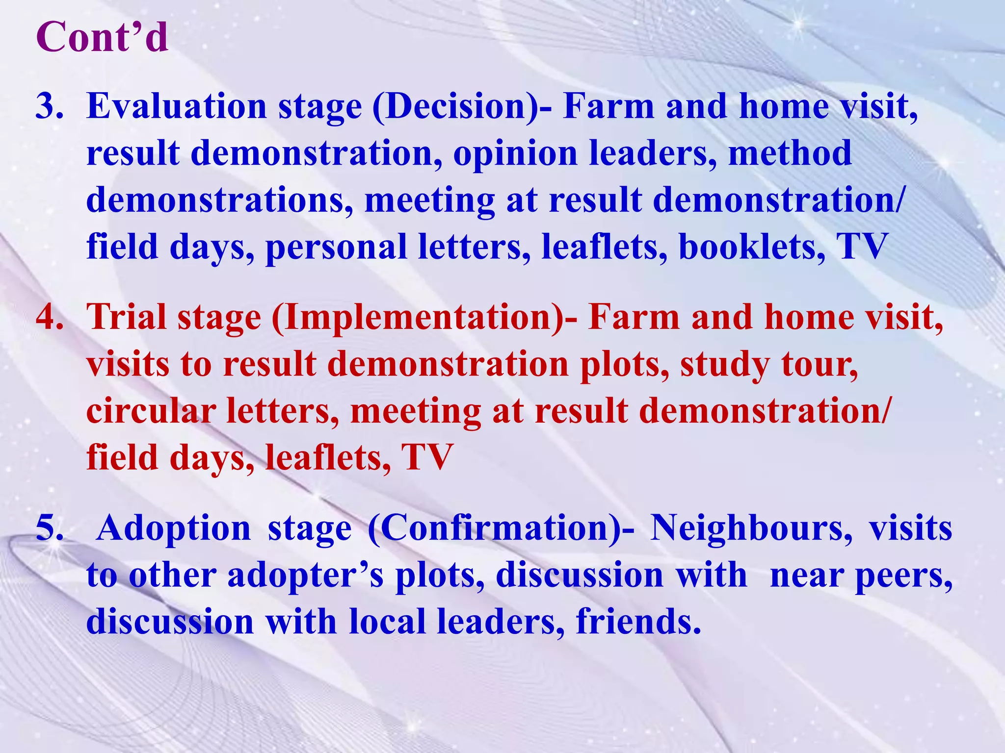 3. Evaluation stage (Decision)- Farm and home visit,
result demonstration, opinion leaders, method
demonstrations, meeting at result demonstration/
field days, personal letters, leaflets, booklets, TV
4. Trial stage (Implementation)- Farm and home visit,
visits to result demonstration plots, study tour,
circular letters, meeting at result demonstration/
field days, leaflets, TV
5. Adoption stage (Confirmation)- Neighbours, visits
to other adopter’s plots, discussion with near peers,
discussion with local leaders, friends.
Cont’d
 