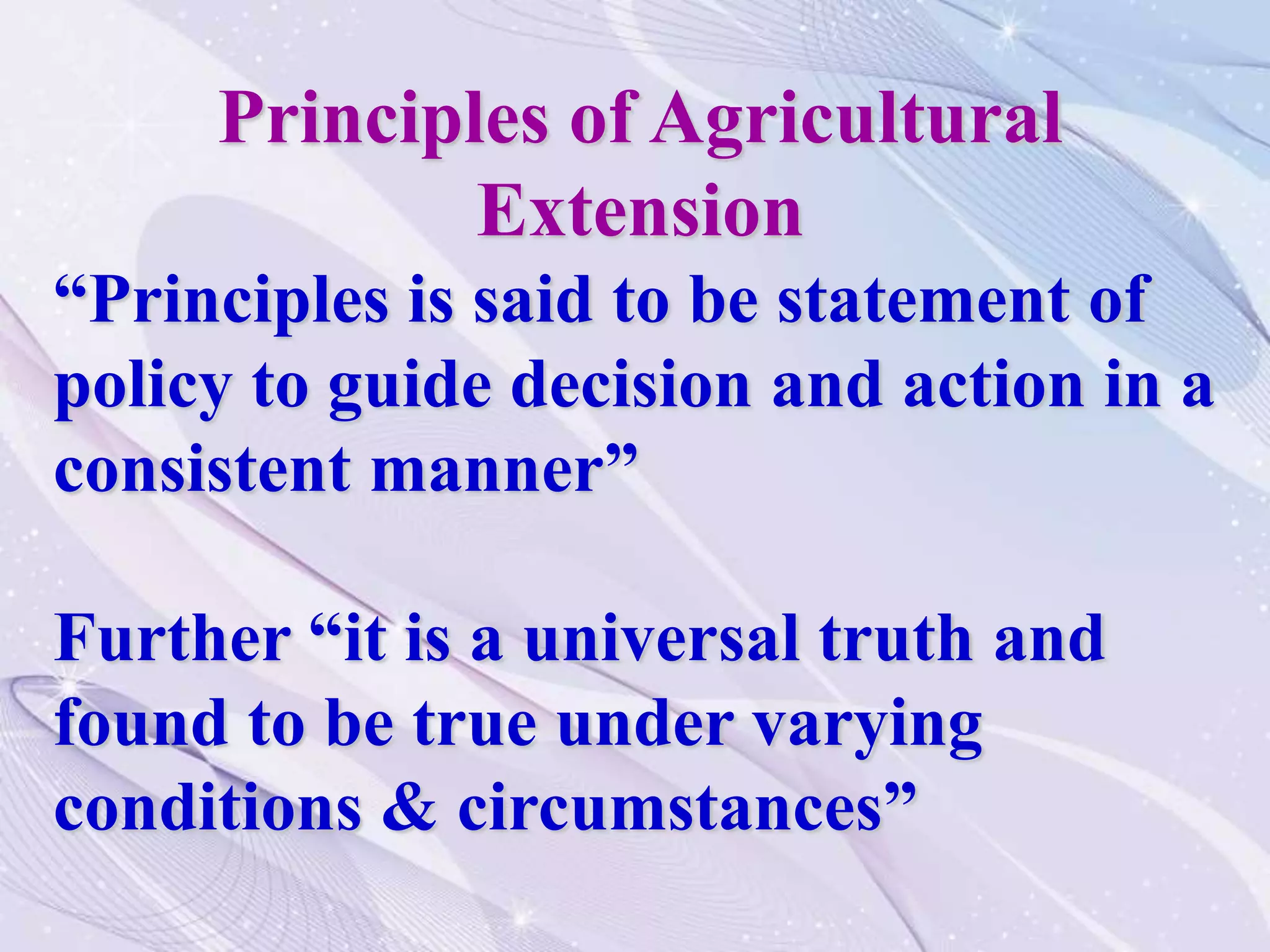 Principles of Agricultural
Extension
“Principles is said to be statement of
policy to guide decision and action in a
consistent manner”
Further “it is a universal truth and
found to be true under varying
conditions & circumstances”
 