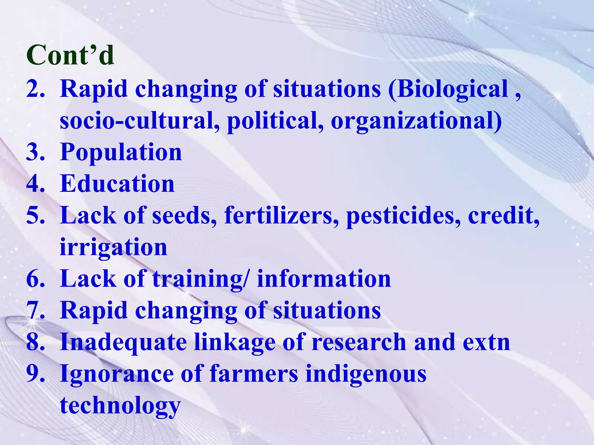 Cont’d
2. Rapid changing of situations (Biological ,
socio-cultural, political, organizational)
3. Population
4. Education
5. Lack of seeds, fertilizers, pesticides, credit,
irrigation
6. Lack of training/ information
7. Rapid changing of situations
8. Inadequate linkage of research and extn
9. Ignorance of farmers indigenous
technology
 