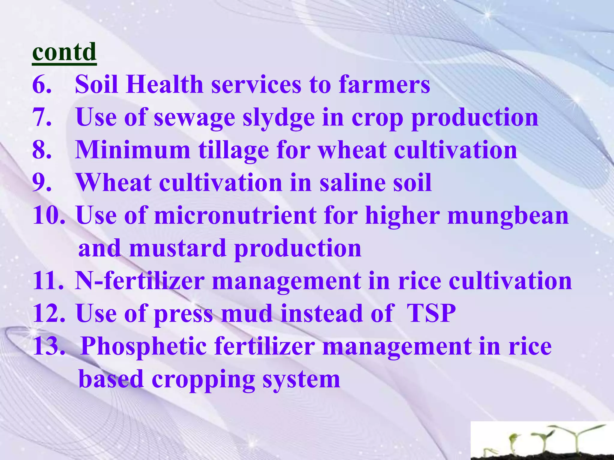 contd
6. Soil Health services to farmers
7. Use of sewage slydge in crop production
8. Minimum tillage for wheat cultivation
9. Wheat cultivation in saline soil
10. Use of micronutrient for higher mungbean
and mustard production
11. N-fertilizer management in rice cultivation
12. Use of press mud instead of TSP
13. Phosphetic fertilizer management in rice
based cropping system
 