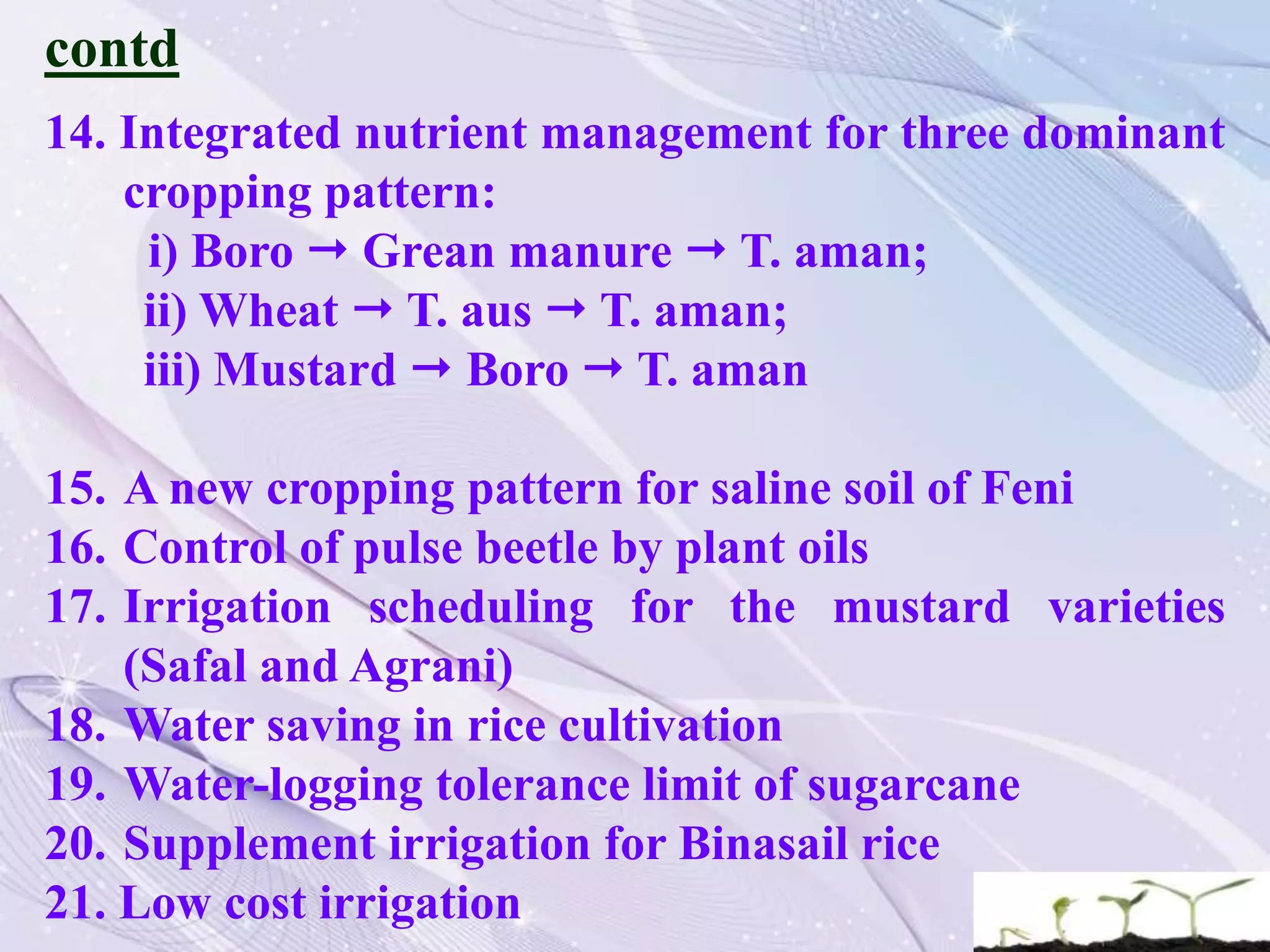contd
14. Integrated nutrient management for three dominant
cropping pattern:
i) Boro  Grean manure  T. aman;
ii) Wheat  T. aus  T. aman;
iii) Mustard  Boro  T. aman
15. A new cropping pattern for saline soil of Feni
16. Control of pulse beetle by plant oils
17. Irrigation scheduling for the mustard varieties
(Safal and Agrani)
18. Water saving in rice cultivation
19. Water-logging tolerance limit of sugarcane
20. Supplement irrigation for Binasail rice
21. Low cost irrigation
 