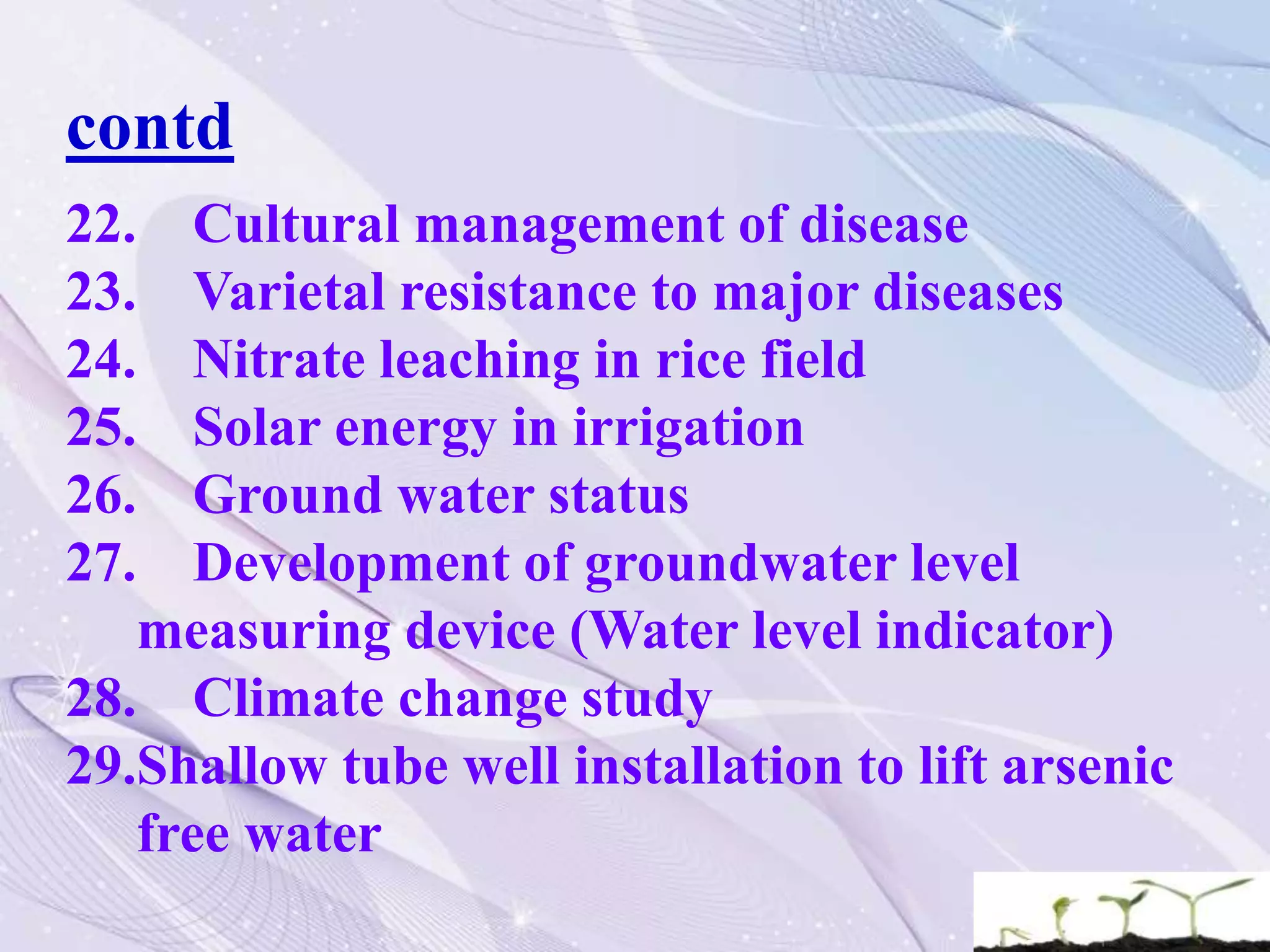 contd
22. Cultural management of disease
23. Varietal resistance to major diseases
24. Nitrate leaching in rice field
25. Solar energy in irrigation
26. Ground water status
27. Development of groundwater level
measuring device (Water level indicator)
28. Climate change study
29.Shallow tube well installation to lift arsenic
free water
 