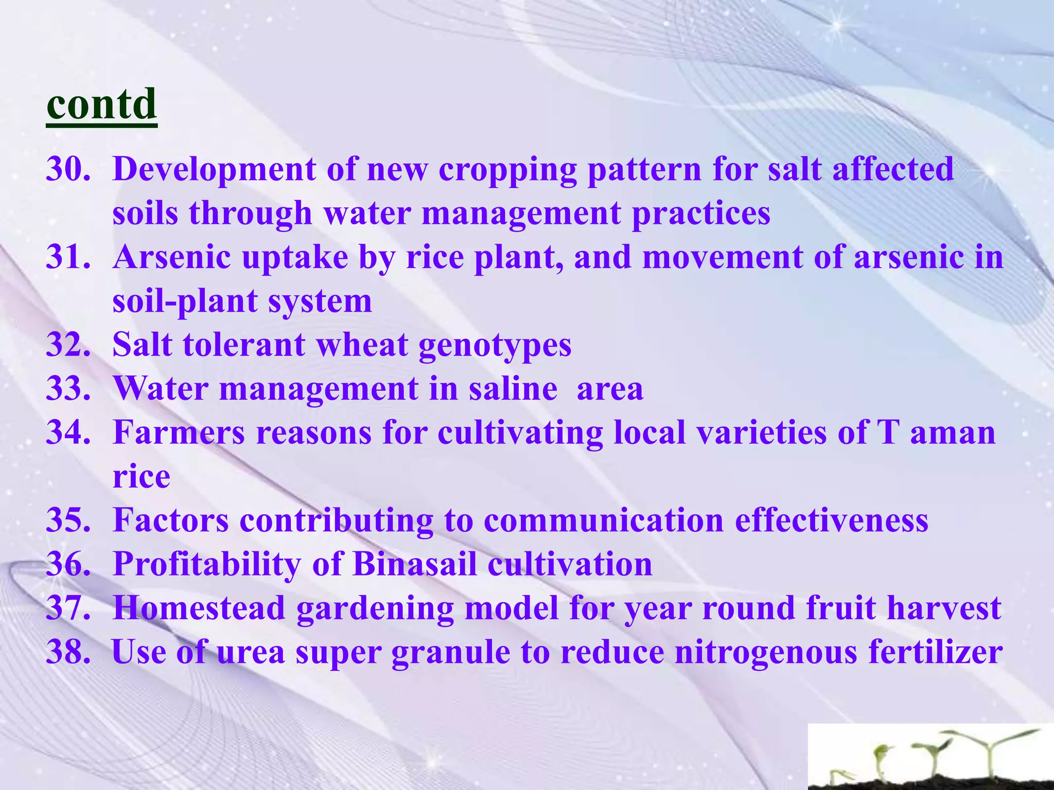 contd
30. Development of new cropping pattern for salt affected
soils through water management practices
31. Arsenic uptake by rice plant, and movement of arsenic in
soil-plant system
32. Salt tolerant wheat genotypes
33. Water management in saline area
34. Farmers reasons for cultivating local varieties of T aman
rice
35. Factors contributing to communication effectiveness
36. Profitability of Binasail cultivation
37. Homestead gardening model for year round fruit harvest
38. Use of urea super granule to reduce nitrogenous fertilizer
 