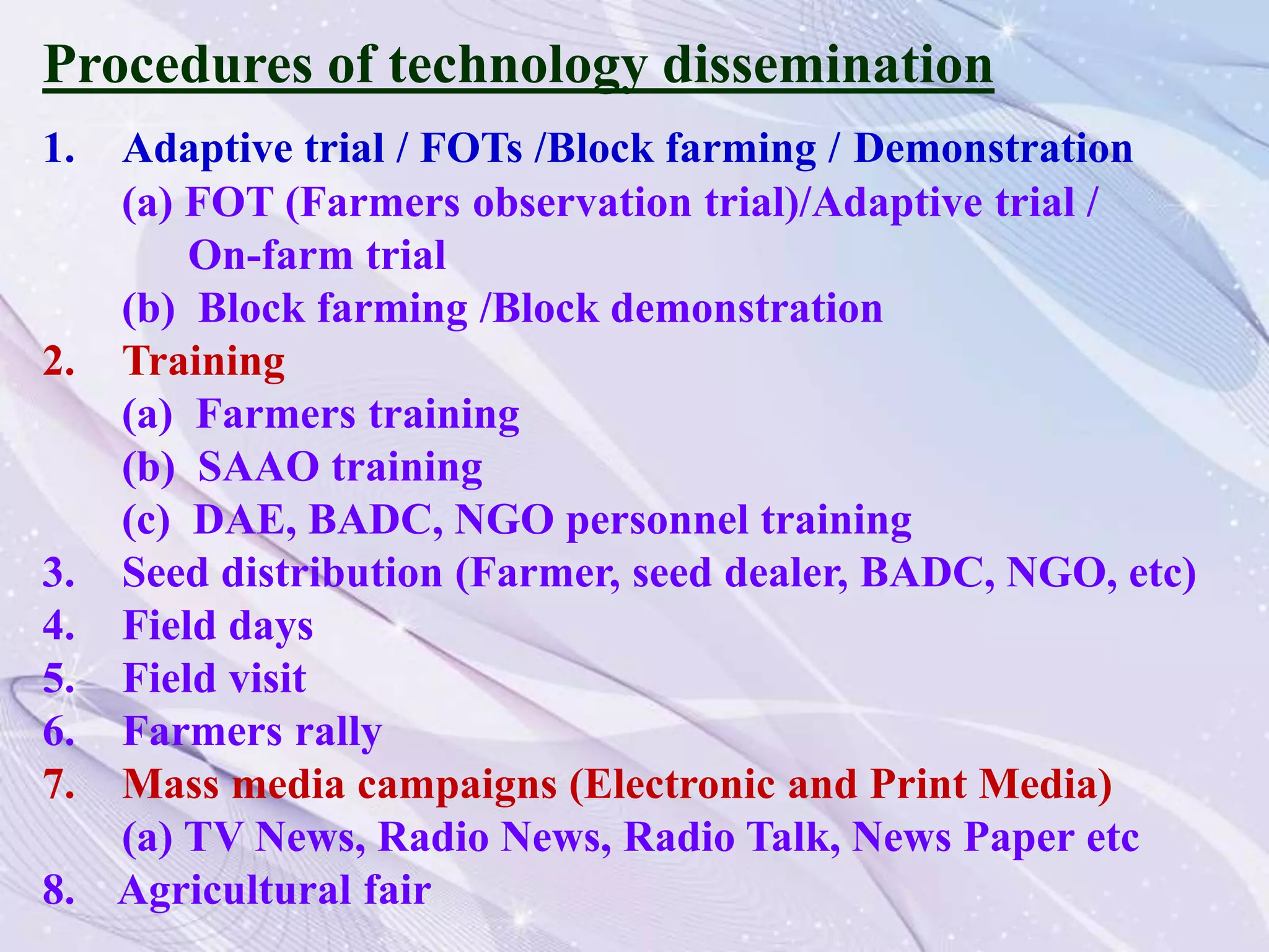 Procedures of technology dissemination
1. Adaptive trial / FOTs /Block farming / Demonstration
(a) FOT (Farmers observation trial)/Adaptive trial /
On-farm trial
(b) Block farming /Block demonstration
2. Training
(a) Farmers training
(b) SAAO training
(c) DAE, BADC, NGO personnel training
3. Seed distribution (Farmer, seed dealer, BADC, NGO, etc)
4. Field days
5. Field visit
6. Farmers rally
7. Mass media campaigns (Electronic and Print Media)
(a) TV News, Radio News, Radio Talk, News Paper etc
8. Agricultural fair
 