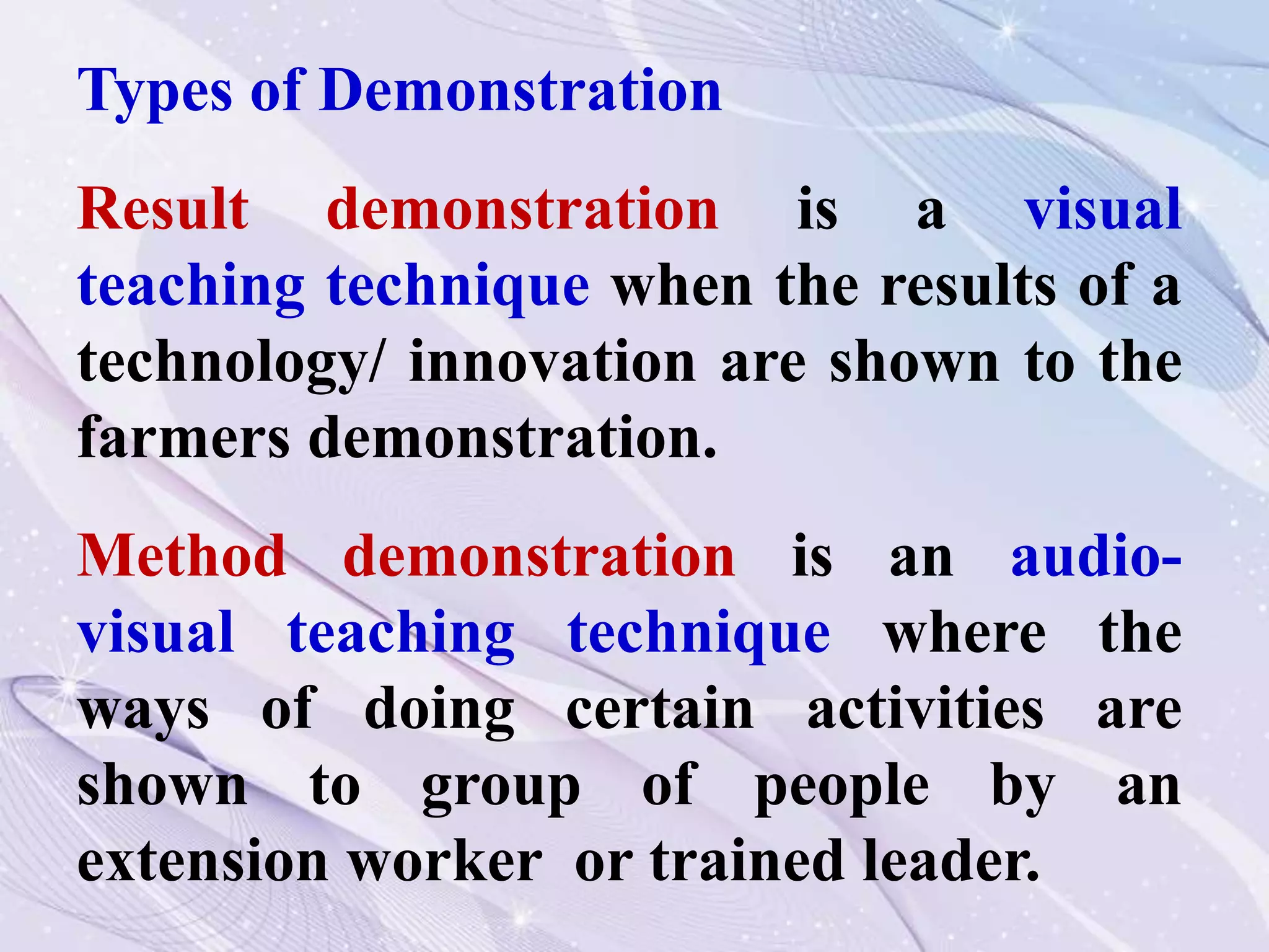 Types of Demonstration
Result demonstration is a visual
teaching technique when the results of a
technology/ innovation are shown to the
farmers demonstration.
Method demonstration is an audio-
visual teaching technique where the
ways of doing certain activities are
shown to group of people by an
extension worker or trained leader.
 