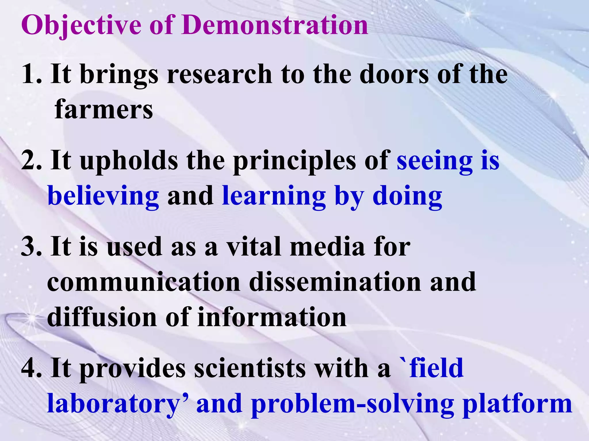 Objective of Demonstration
1. It brings research to the doors of the
farmers
2. It upholds the principles of seeing is
believing and learning by doing
3. It is used as a vital media for
communication dissemination and
diffusion of information
4. It provides scientists with a `field
laboratory’ and problem-solving platform
 