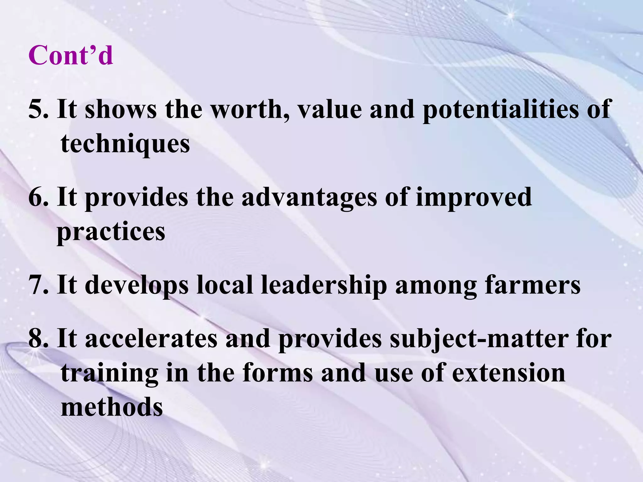 Cont’d
5. It shows the worth, value and potentialities of
techniques
6. It provides the advantages of improved
practices
7. It develops local leadership among farmers
8. It accelerates and provides subject-matter for
training in the forms and use of extension
methods
 