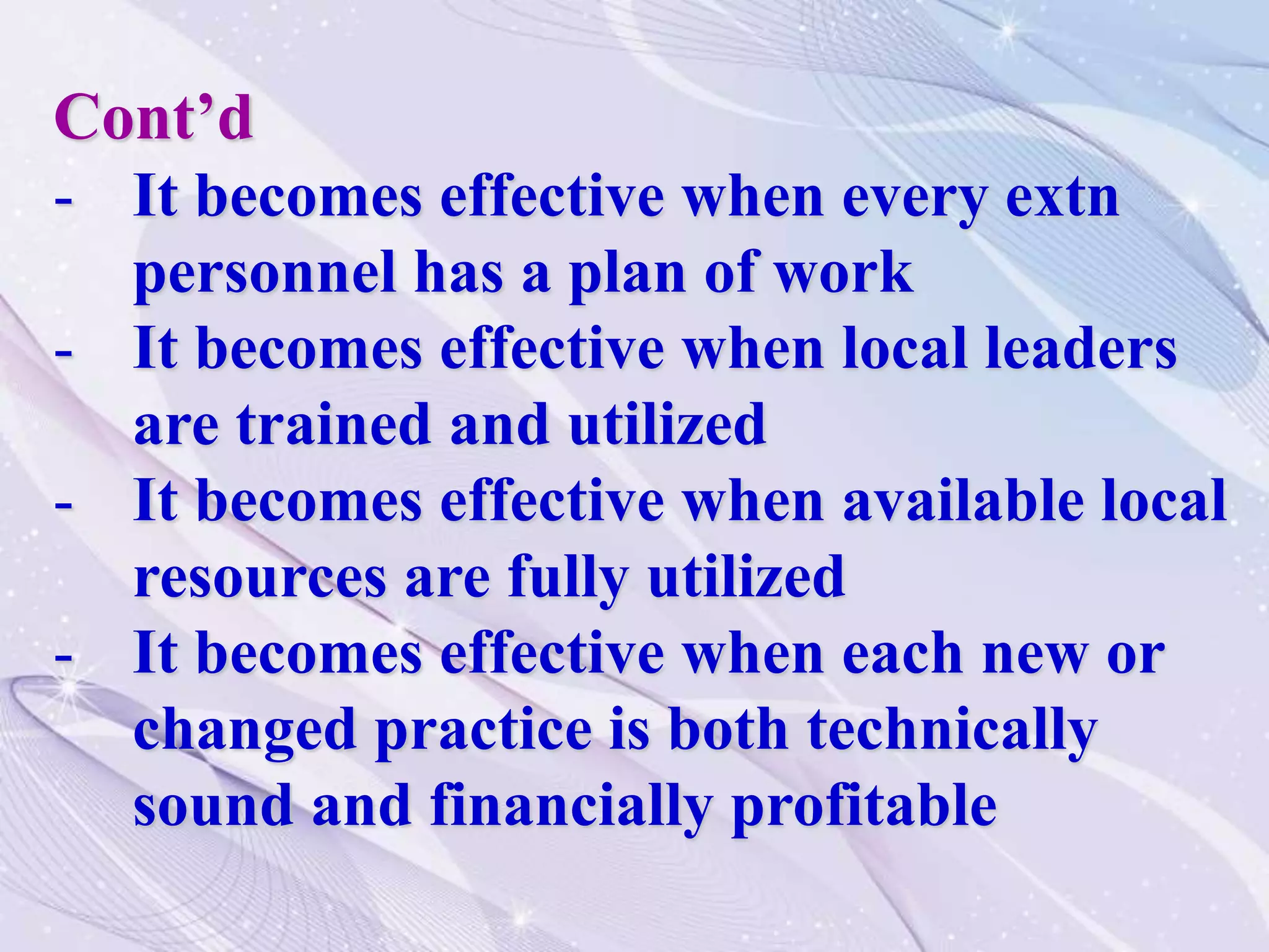 Cont’d
- It becomes effective when every extn
personnel has a plan of work
- It becomes effective when local leaders
are trained and utilized
- It becomes effective when available local
resources are fully utilized
- It becomes effective when each new or
changed practice is both technically
sound and financially profitable
 