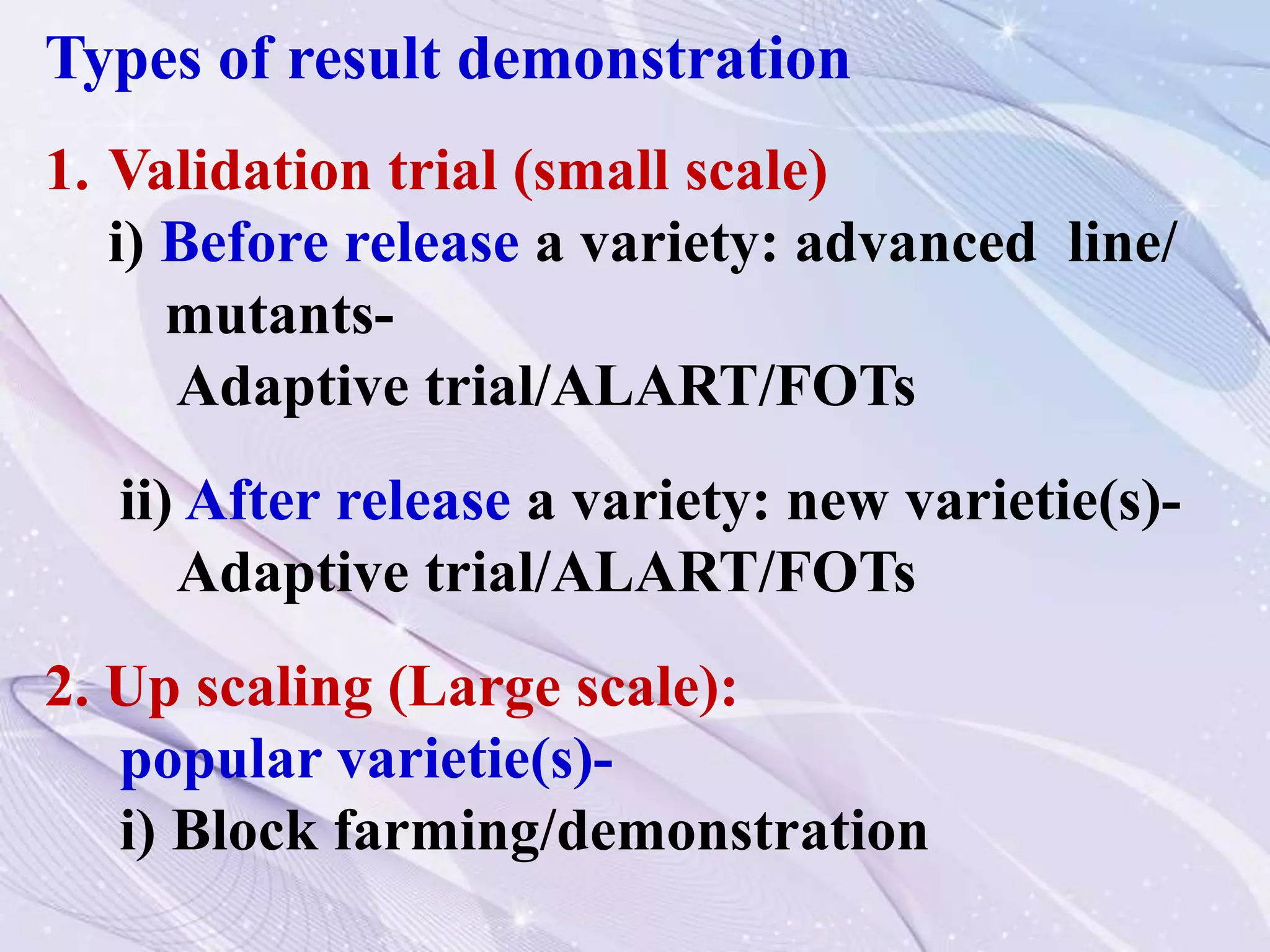 Types of result demonstration
1. Validation trial (small scale)
i) Before release a variety: advanced line/
mutants-
Adaptive trial/ALART/FOTs
ii) After release a variety: new varietie(s)-
Adaptive trial/ALART/FOTs
2. Up scaling (Large scale):
popular varietie(s)-
i) Block farming/demonstration
 