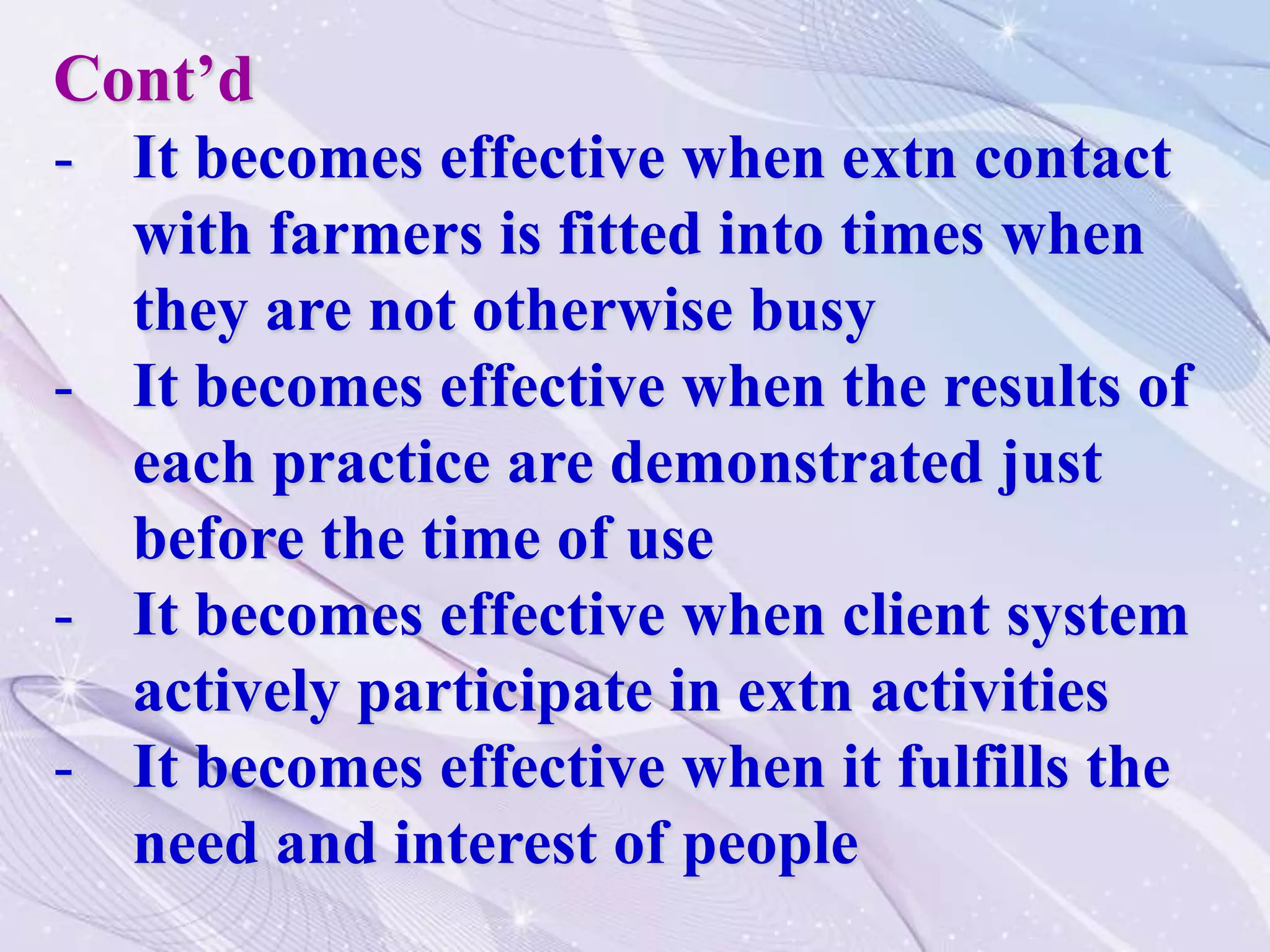 Cont’d
- It becomes effective when extn contact
with farmers is fitted into times when
they are not otherwise busy
- It becomes effective when the results of
each practice are demonstrated just
before the time of use
- It becomes effective when client system
actively participate in extn activities
- It becomes effective when it fulfills the
need and interest of people
 