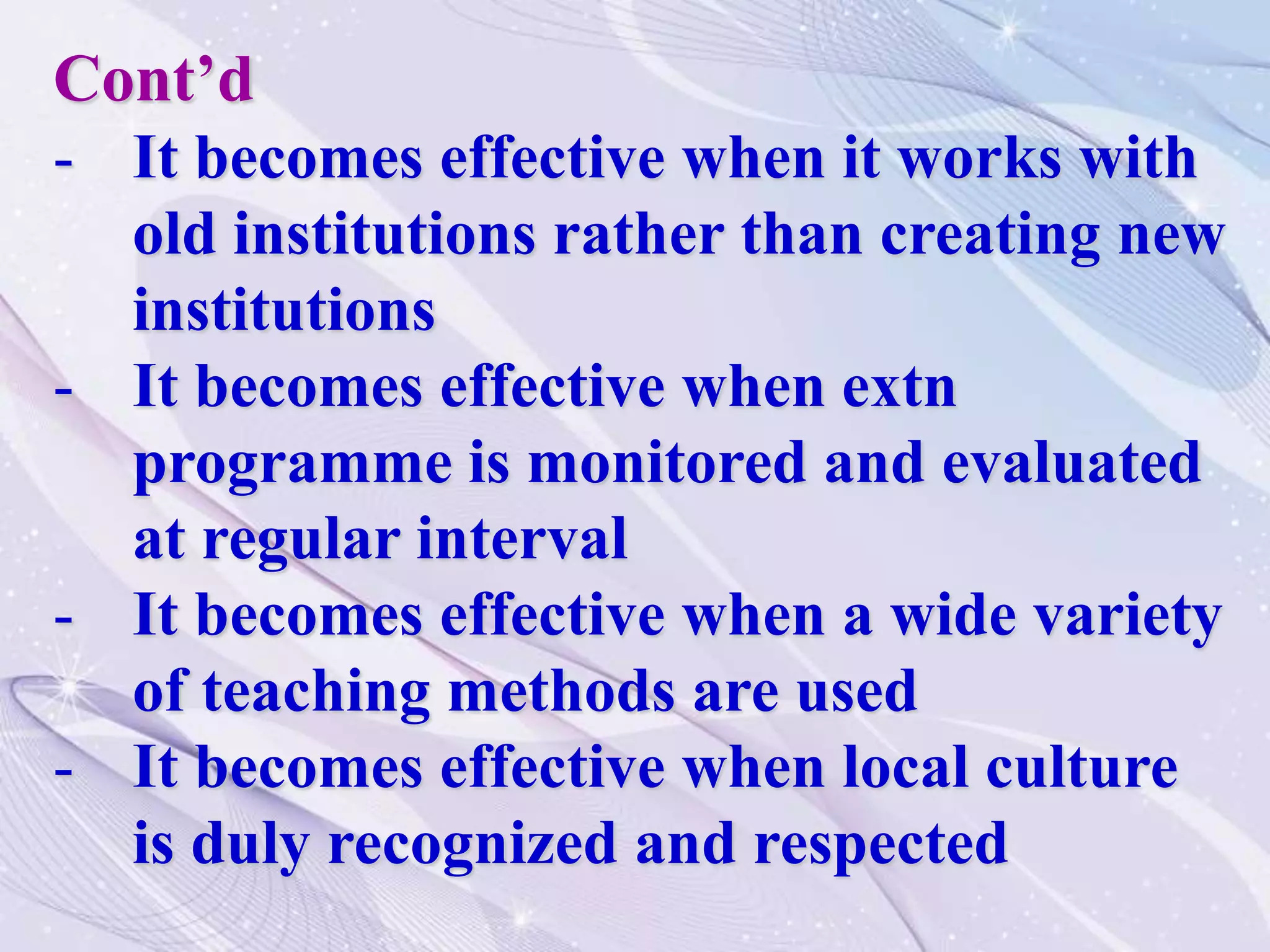 Cont’d
- It becomes effective when it works with
old institutions rather than creating new
institutions
- It becomes effective when extn
programme is monitored and evaluated
at regular interval
- It becomes effective when a wide variety
of teaching methods are used
- It becomes effective when local culture
is duly recognized and respected
 
