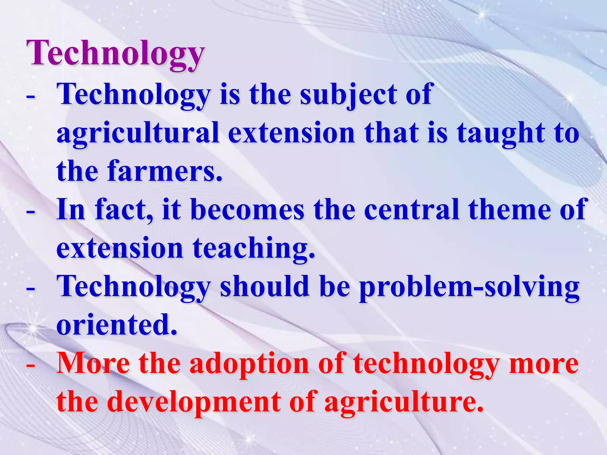Technology
- Technology is the subject of
agricultural extension that is taught to
the farmers.
- In fact, it becomes the central theme of
extension teaching.
- Technology should be problem-solving
oriented.
- More the adoption of technology more
the development of agriculture.
 