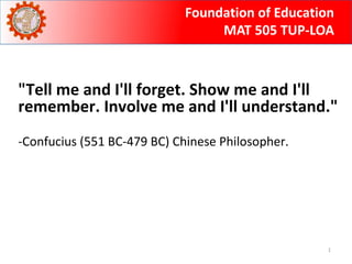 Foundation of Education 
MAT 505 TUP-LOA 
"Tell me and I'll forget. Show me and I'll 
remember. Involve me and I'll understand." 
1 
-Confucius (551 BC-479 BC) Chinese Philosopher. 
 