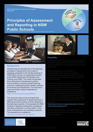 NSW DEPARTMENT OF EDUCATION & TRAINING
August 2008

nt
sme

for

Lea

rn

portin
Re

g

Principles of Assessment
and Reporting in NSW
Public Schools

in

of

g

Ass

es

to

p a re nts

Preamble

Background
Underpinning the development of the following
principles of assessment is the model of
pedagogy presented in the Quality teaching in
NSW public schools: An assessment practice
guide (NSW Department of Education and
Training June 2006). The model incorporates
three dimensions of assessment practice
that are linked to improved student learning
outcomes: Intellectual Quality, Quality Learning
Environment and Significance. The discussion
paper and further support materials are
available at:
https://www.det.nsw.edu.au/proflearn/
This document sets out the principles that
underpin the assessment of student learning in
NSW government schools, and the reporting of
that learning to parents. It incorporates the NSW
Institute of Teachers professional competence
standards of Element 3, among others, in the
areas of assessment and reporting to parents.
The standards are available at:
http://www.nswteachers.nsw.edu.au

Assessment is the process of collecting evidence
of student learning in order to draw an inference
about an individual’s (or a group’s) current level of
attainment.
Student Reporting is the process of
communicating information to a range of
stakeholders about student learning—including
a student’s level of attainment and the progress
they have made.
The fundamental purpose of assessment and
reporting is to improve student learning. This
is true at the system, school and classroom
level. It is Department of Education and Training
policy that assessment and reporting of student
learning be undertaken formally and informally for
all learners, including students with disabilities.
Policy advice Curriculum planning, programming,
assessing and reporting to parents K-12 is
available at:
http://www.curriculumsupport.education.nsw.gov.
au/timetoteach/policy.htm
Manageable assessment and reporting may
require a whole school, rather than individual
teacher approach.

© State of New South Wales through the NSW Department of Education and Training, 2008	

1

 