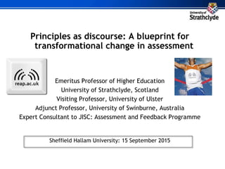 Principles as discourse: A blueprint for
transformational change in assessment
Emeritus Professor of Higher Education
University of Strathclyde, Scotland
Visiting Professor, University of Ulster
Adjunct Professor, University of Swinburne, Australia
Expert Consultant to JISC: Assessment and Feedback Programme
Sheffield Hallam University: 15 September 2015
 