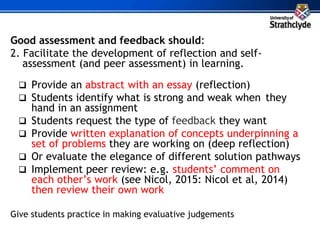 Good assessment and feedback should:
2. Facilitate the development of reflection and self-
assessment (and peer assessment) in learning.
 Provide an abstract with an essay (reflection)
 Students identify what is strong and weak when they
hand in an assignment
 Students request the type of feedback they want
 Provide written explanation of concepts underpinning a
set of problems they are working on (deep reflection)
 Or evaluate the elegance of different solution pathways
 Implement peer review: e.g. students’ comment on
each other’s work (see Nicol, 2015: Nicol et al, 2014)
then review their own work
Give students practice in making evaluative judgements
 