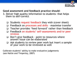 Good assessment and feedback practice should:
3. Delver high quality information to students: that helps
them to self-correct
 Students request feedback they wish (cover sheet)
 Feedback on processes and skills – maximise transfer
 Teacher provides ‘feed forward’ rather than feedback
 Feedback on students’ self-assessments and/or peer
reviews
 Don’t give feedback – point to resources where
answer/issue can be elaborated
 Ask students to review peer work but insert a sample
of your work to be reviewed as well
Calibrate students’ ability to make evaluative judgements
(see Hattie and Timperley, 2007)
 