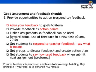 Good assessment and feedback should:
6. Provide opportunities to act on (respond to) feedback
 Align your feedback to goals/criteria
 Provide feedback as action points
 Linked assignments so feedback can be used
 Reward actual use of feedback in a new task (Gunn,
2010)
 Get students to respond to teacher feedback – say what
it means
 Get groups to discuss feedback and create action plan
 Get students to say how used feedback when submit
next assignment [proforma]
Ensures feedback is processed and leads to knowledge building. Key
principle if your goal is to enhance NSS results
 