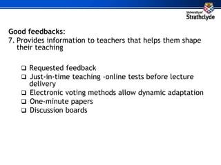 Good feedbacks:
7. Provides information to teachers that helps them shape
their teaching
 Requested feedback
 Just-in-time teaching –online tests before lecture
delivery
 Electronic voting methods allow dynamic adaptation
 One-minute papers
 Discussion boards
 