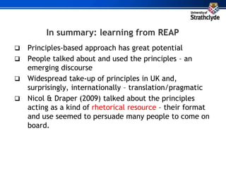 In summary: learning from REAP
 Principles-based approach has great potential
 People talked about and used the principles – an
emerging discourse
 Widespread take-up of principles in UK and,
surprisingly, internationally – translation/pragmatic
 Nicol & Draper (2009) talked about the principles
acting as a kind of rhetorical resource – their format
and use seemed to persuade many people to come on
board.
 