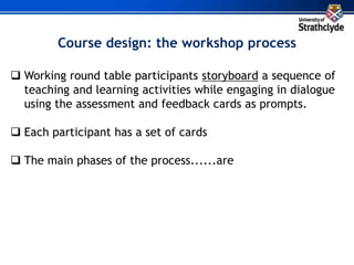  Working round table participants storyboard a sequence of
teaching and learning activities while engaging in dialogue
using the assessment and feedback cards as prompts.
 Each participant has a set of cards
 The main phases of the process......are
Course design: the workshop process
 