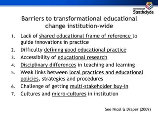 Barriers to transformational educational
change institution-wide
1. Lack of shared educational frame of reference to
guide innovations in practice
2. Difficulty defining good educational practice
3. Accessibility of educational research
4. Disciplinary differences in teaching and learning
5. Weak links between local practices and educational
policies, strategies and procedures
6. Challenge of getting multi-stakeholder buy-in
7. Cultures and micro-cultures in institution
See Nicol & Draper (2009)
 