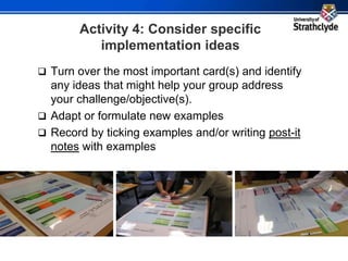 Activity 4: Consider specific
implementation ideas
 Turn over the most important card(s) and identify
any ideas that might help your group address
your challenge/objective(s).
 Adapt or formulate new examples
 Record by ticking examples and/or writing post-it
notes with examples
 