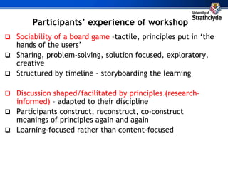 Participants’ experience of workshop
 Sociability of a board game –tactile, principles put in ‘the
hands of the users’
 Sharing, problem-solving, solution focused, exploratory,
creative
 Structured by timeline – storyboarding the learning
 Discussion shaped/facilitated by principles (research-
informed) – adapted to their discipline
 Participants construct, reconstruct, co-construct
meanings of principles again and again
 Learning-focused rather than content-focused
 
