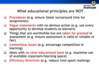 What educational principles are NOT
 Procedures (e.g. ensure faster turnaround time for
assignments)
 Vague statements with no obvious action (e.g. use every
opportunity to develop students as learners)
 Things that are worthwhile but are taken for granted in
assessment (e.g. ensure assessment is valid or reliable or
fair)
 Contentious issues (e.g. encourage competition in
learning)
 Ideas with no clear educational basis (e.g. maximise use
of available classroom/learning space)
 Efficiency directives (e.g. reduce time spent marking)
 