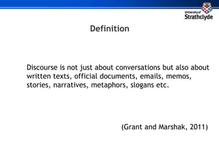 Discourse is not just about conversations but also about
written texts, official documents, emails, memos,
stories, narratives, metaphors, slogans etc.
(Grant and Marshak, 2011)
Definition
 