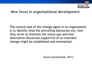 New focus in organisational development
The central task of the change agent in an organization
is to identify what the prevailing discourses are, how
they serve to maintain the status quo and how
alternative discourses supportive of an intended
change might be established and maintained.
(Grant and Marshak, 2011)
 