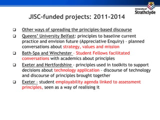 JISC-funded projects: 2011-2014
 Other ways of spreading the principles-based discourse
 Queens’ University Belfast: principles to baseline current
practice and envision future (Appreciative Enquiry) – planned
conversations about strategy, values and mission
 Bath-Spa and Winchester – Student Fellows facilitated
conversations with academics about principles
 Exeter and Hertfordshire – principles used in toolkits to support
decisions about technology application – discourse of technology
and discourse of principles brought together
 Exeter – student employability agenda linked to assessment
principles, seen as a way of realising it
 